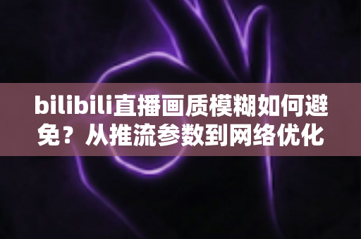 bilibili直播画质模糊如何避免?从推流参数到网络优化的全流程高清直播指南 bilibili直播画质模糊如何避免?从推流参数到网络优化的全流程高清直播指南