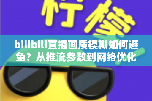 bilibili直播画质模糊如何避免?从推流参数到网络优化的全流程高清直播指南 bilibili直播画质模糊如何避免?从推流参数到网络优化的全流程高清直播指南