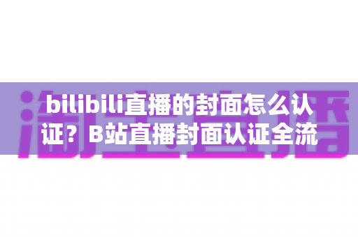 bilibili直播的封面怎么认证?B站直播封面认证全流程解析与快速过审实用指南 bilibili直播的封面怎么认证?B站直播封面认证全流程解析与快速过审实用指南