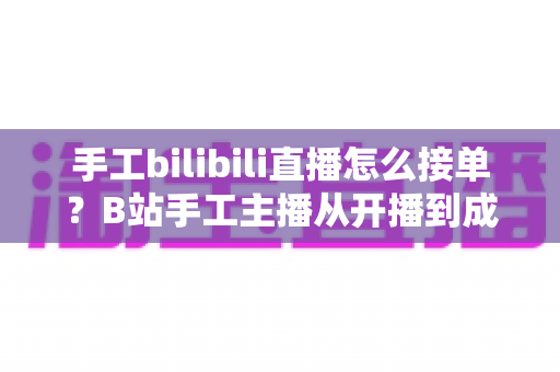 手工bilibili直播怎么接单?B站手工主播从开播到成交的接单变现全攻略 手工bilibili直播怎么接单?B站手工主播从开播到成交的接单变现全攻略