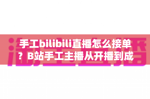 手工bilibili直播怎么接单?B站手工主播从开播到成交的接单变现全攻略 手工bilibili直播怎么接单?B站手工主播从开播到成交的接单变现全攻略