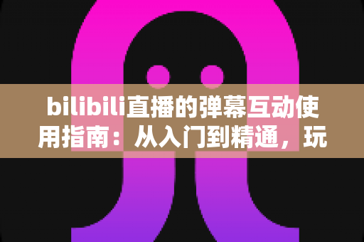 bilibili直播的弹幕互动使用指南:从入门到精通,玩转弹幕互动的完全攻略 bilibili直播的弹幕互动使用指南:从入门到精通,玩转弹幕互动的完全攻略