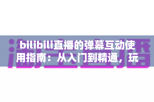 bilibili直播的弹幕互动使用指南：从入门到精通，玩转弹幕互动的完全攻略