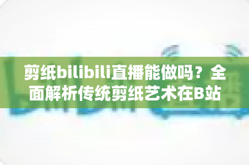 剪纸bilibili直播能做吗?全面解析传统剪纸艺术在B站直播的可行性、玩法与变现全攻略 剪纸bilibili直播能做吗?全面解析传统剪纸艺术在B站直播的可行性、玩法与变现全攻略