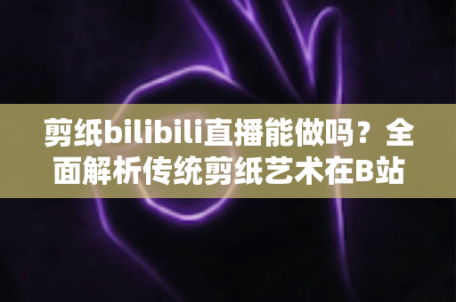 剪纸bilibili直播能做吗?全面解析传统剪纸艺术在B站直播的可行性、玩法与变现全攻略 剪纸bilibili直播能做吗?全面解析传统剪纸艺术在B站直播的可行性、玩法与变现全攻略