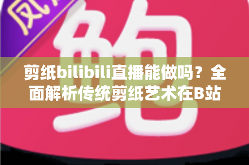 剪纸bilibili直播能做吗?全面解析传统剪纸艺术在B站直播的可行性、玩法与变现全攻略 剪纸bilibili直播能做吗?全面解析传统剪纸艺术在B站直播的可行性、玩法与变现全攻略