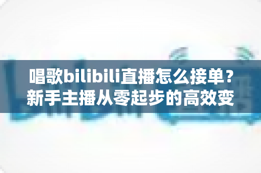 唱歌bilibili直播怎么接单？新手主播从零起步的高效变现全攻略