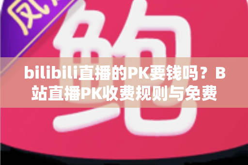 bilibili直播的PK要钱吗？B站直播PK收费规则与免费玩法全解析