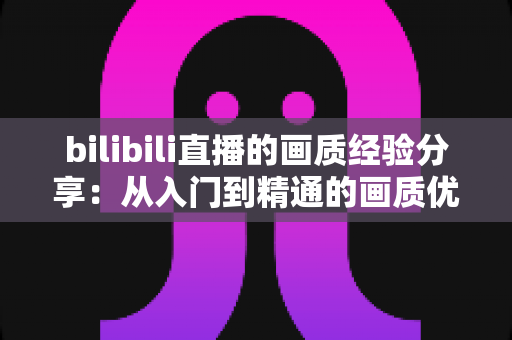 bilibili直播的画质经验分享:从入门到精通的画质优化全攻略 bilibili直播的画质经验分享:从入门到精通的画质优化全攻略