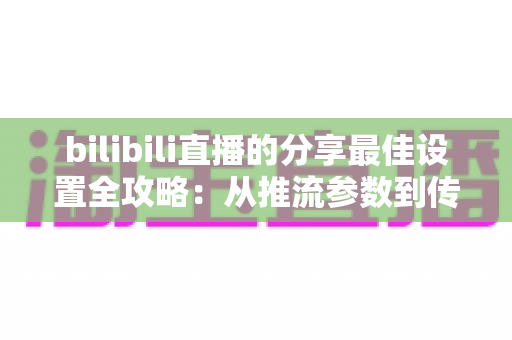 bilibili直播的分享最佳设置全攻略：从推流参数到传播技巧的一站式优化指南