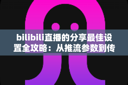 bilibili直播的分享最佳设置全攻略：从推流参数到传播技巧的一站式优化指南