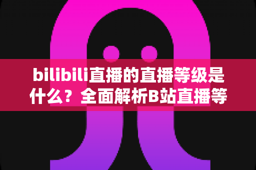 bilibili直播的直播等级是什么?全面解析B站直播等级体系与提升攻略 bilibili直播的直播等级是什么?全面解析B站直播等级体系与提升攻略