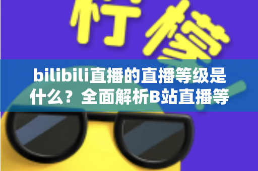 bilibili直播的直播等级是什么?全面解析B站直播等级体系与提升攻略 bilibili直播的直播等级是什么?全面解析B站直播等级体系与提升攻略