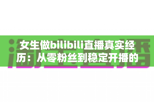 女生做bilibili直播真实经历:从零粉丝到稳定开播的完整心得与避坑指南 女生做bilibili直播真实经历:从零粉丝到稳定开播的完整心得与避坑指南