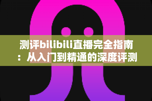测评bilibili直播完全指南：从入门到精通的深度评测与实用攻略