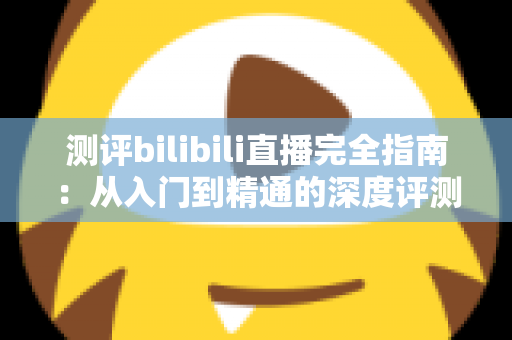 测评bilibili直播完全指南：从入门到精通的深度评测与实用攻略