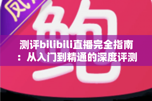 测评bilibili直播完全指南：从入门到精通的深度评测与实用攻略