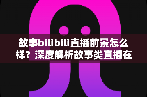 故事bilibili直播前景怎么样?深度解析故事类直播在B站的机遇、变现路径与未来趋势 故事bilibili直播前景怎么样?深度解析故事类直播在B站的机遇、变现路径与未来趋势