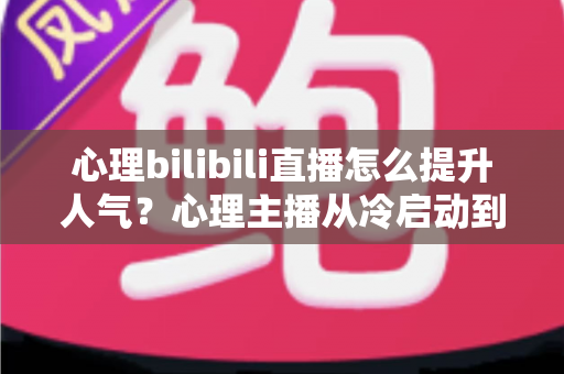 心理bilibili直播怎么提升人气?心理主播从冷启动到高人气的实战运营全攻略 心理bilibili直播怎么提升人气?心理主播从冷启动到高人气的实战运营全攻略