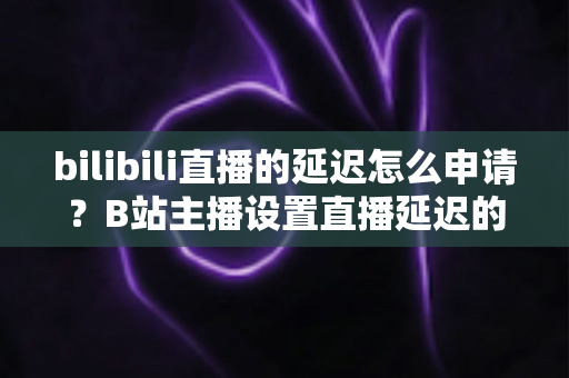 bilibili直播的延迟怎么申请？B站主播设置直播延迟的完整指南与实操教程