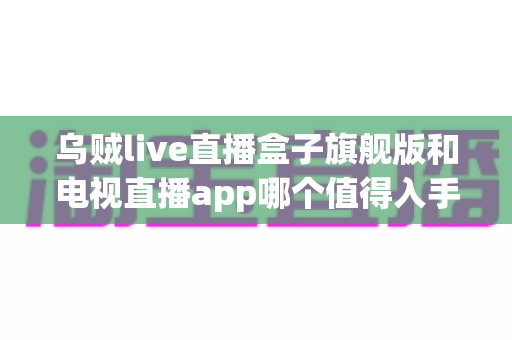 乌贼live直播盒子旗舰版和电视直播app哪个值得入手？深度对比帮你选对不花冤枉钱