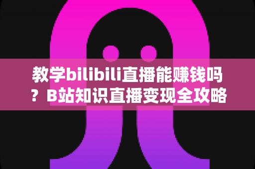 教学bilibili直播能赚钱吗？B站知识直播变现全攻略：收入渠道、真实行情与实战技巧一次讲透
