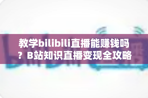 教学bilibili直播能赚钱吗？B站知识直播变现全攻略：收入渠道、真实行情与实战技巧一次讲透