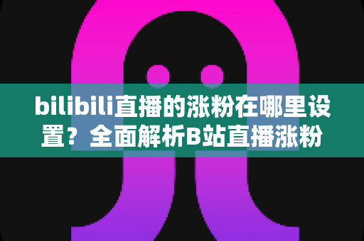 bilibili直播的涨粉在哪里设置?全面解析B站直播涨粉功能入口与实用运营技巧 bilibili直播的涨粉在哪里设置?全面解析B站直播涨粉功能入口与实用运营技巧