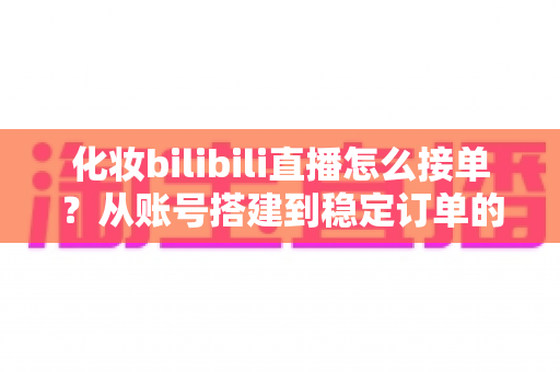 化妆bilibili直播怎么接单?从账号搭建到稳定订单的全流程实战指南 化妆bilibili直播怎么接单?从账号搭建到稳定订单的全流程实战指南