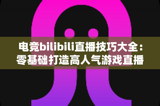 电竞bilibili直播技巧大全：零基础打造高人气游戏直播间的实战指南