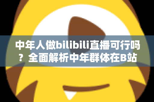 中年人做bilibili直播可行吗？全面解析中年群体在B站开播的机遇、挑战与实操路径