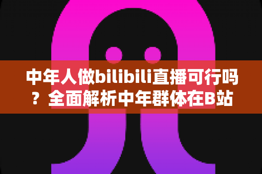 中年人做bilibili直播可行吗？全面解析中年群体在B站开播的机遇、挑战与实操路径