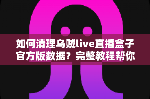 如何清理乌贼live直播盒子官方版数据?完整教程帮你轻松释放空间、提升运行速度 如何清理乌贼live直播盒子官方版数据?完整教程帮你轻松释放空间、提升运行速度
