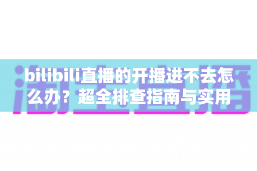 bilibili直播的开播进不去怎么办？超全排查指南与实用修复方案