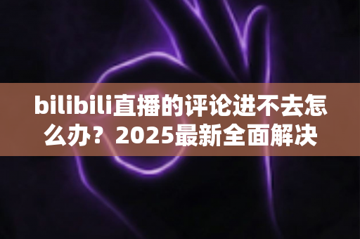 bilibili直播的评论进不去怎么办？2025最新全面解决方案与实用排查指南