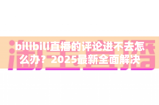 bilibili直播的评论进不去怎么办？2025最新全面解决方案与实用排查指南