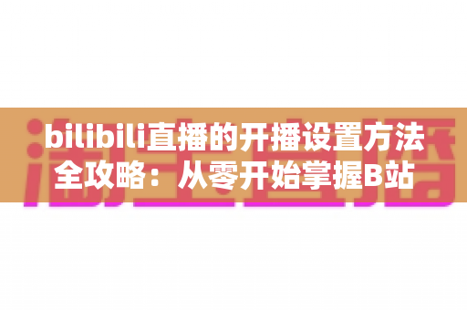 bilibili直播的开播设置方法全攻略:从零开始掌握B站直播技巧,轻松打造高人气直播间 bilibili直播的开播设置方法全攻略:从零开始掌握B站直播技巧,轻松打造高人气直播间