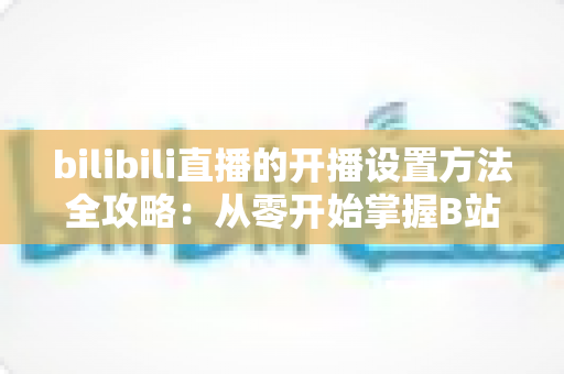 bilibili直播的开播设置方法全攻略:从零开始掌握B站直播技巧,轻松打造高人气直播间 bilibili直播的开播设置方法全攻略:从零开始掌握B站直播技巧,轻松打造高人气直播间