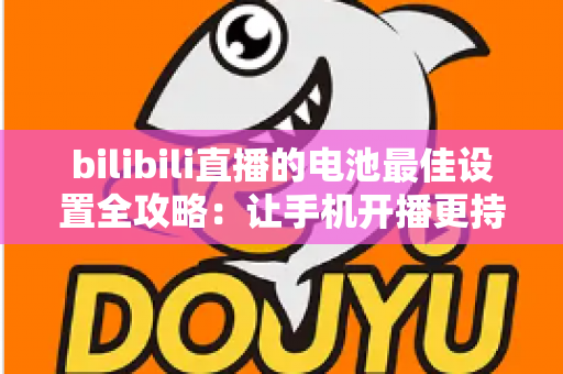 bilibili直播的电池最佳设置全攻略:让手机开播更持久、更稳定的完整指南 bilibili直播的电池最佳设置全攻略:让手机开播更持久、更稳定的完整指南