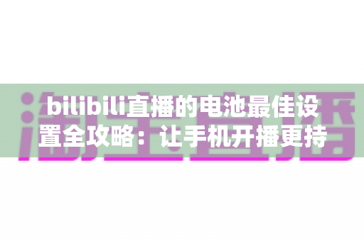 bilibili直播的电池最佳设置全攻略：让手机开播更持久、更稳定的完整指南