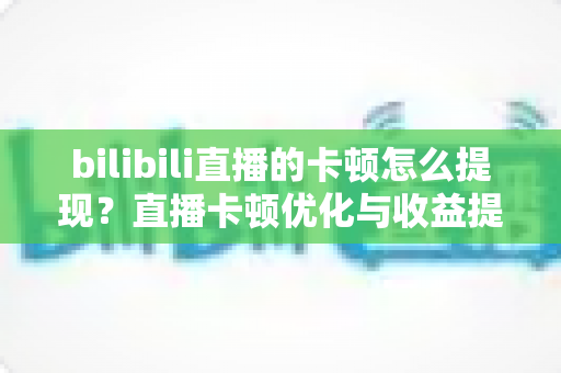 bilibili直播的卡顿怎么提现？直播卡顿优化与收益提现一站式实用指南