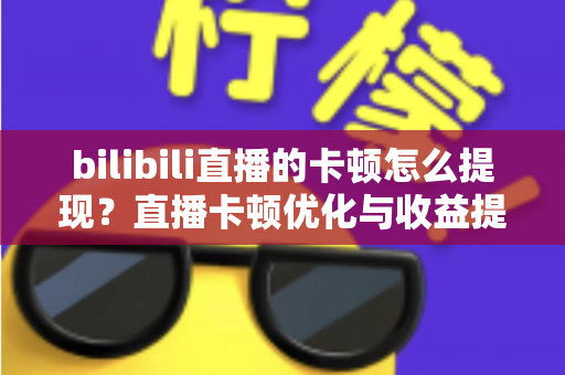 bilibili直播的卡顿怎么提现？直播卡顿优化与收益提现一站式实用指南