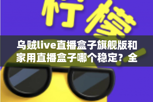 乌贼live直播盒子旗舰版和家用直播盒子哪个稳定？全面对比解析帮你选出最稳直播装备