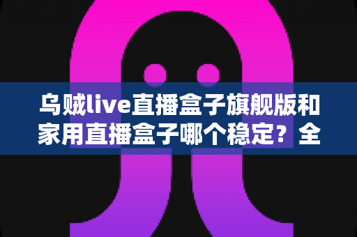 乌贼live直播盒子旗舰版和家用直播盒子哪个稳定？全面对比解析帮你选出最稳直播装备
