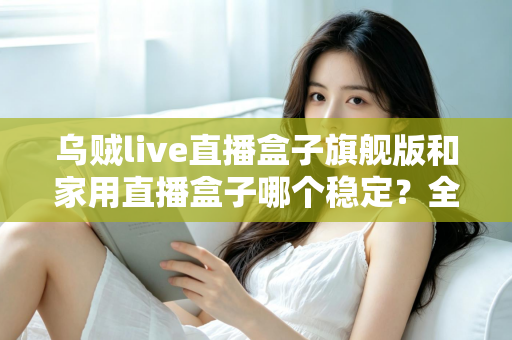 乌贼live直播盒子旗舰版和家用直播盒子哪个稳定？全面对比解析帮你选出最稳直播装备