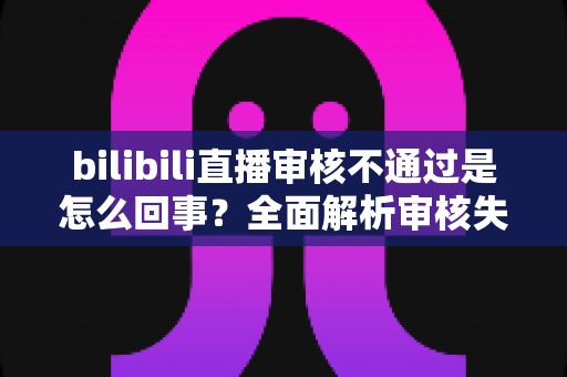 bilibili直播审核不通过是怎么回事？全面解析审核失败原因与高效解决方法