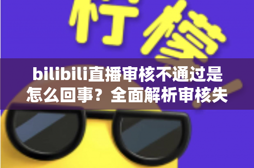 bilibili直播审核不通过是怎么回事？全面解析审核失败原因与高效解决方法