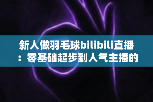 新人做羽毛球bilibili直播:零基础起步到人气主播的全方位实战指南 新人做羽毛球bilibili直播:零基础起步到人气主播的全方位实战指南