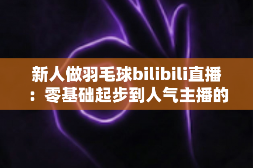 新人做羽毛球bilibili直播：零基础起步到人气主播的全方位实战指南