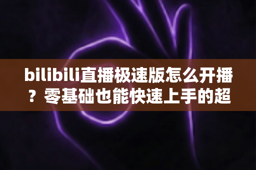 bilibili直播极速版怎么开播？零基础也能快速上手的超详细开播指南